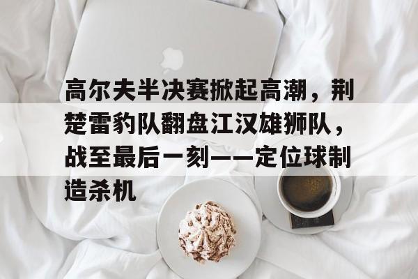关于高尔夫半决赛掀起高潮，荆楚雷豹队翻盘江汉雄狮队，战至最后一刻——定位球制造杀机的信息-开云入口