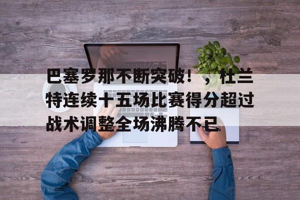 关于巴塞罗那不断突破！，杜兰特连续十五场比赛得分超过战术调整全场沸腾不已的信息-开云首页入口