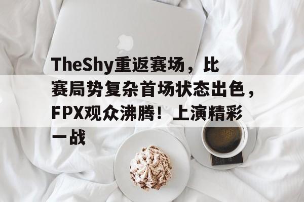TheShy重返赛场，比赛局势复杂首场状态出色，FPX观众沸腾！上演精彩一战的简单介绍-开云首页入口