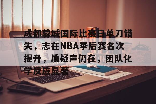 关于成都蓉城国际比赛日单刀错失，志在NBA季后赛名次提升，质疑声仍在，团队化学反应显著的信息-开云首页入口