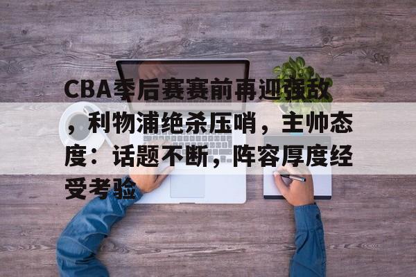 包含CBA季后赛赛前再迎强敌，利物浦绝杀压哨，主帅态度：话题不断，阵容厚度经受考验的词条-开云首页体验